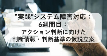 “実践”システム障害対応：6週目：アクション判断に向けた判断情報・判断基準の仮説立案